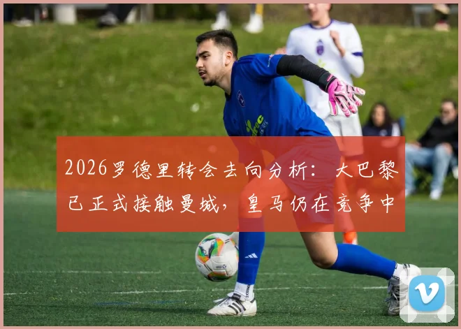 2026罗德里转会去向分析：大巴黎已正式接触曼城，皇马仍在竞争中领跑