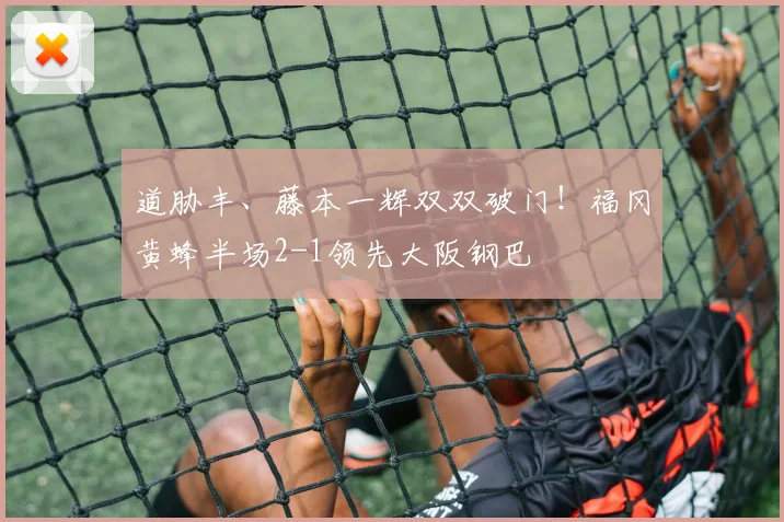 道胁丰、藤本一辉双双破门！福冈黄蜂半场2-1领先大阪钢巴