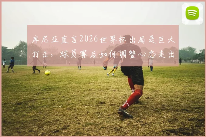 库尼亚直言2026世界杯出局是巨大打击，球员赛后如何调整心态走出低谷？