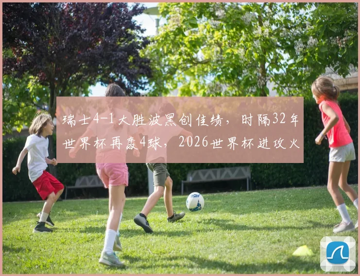 瑞士4-1大胜波黑创佳绩，时隔32年世界杯再轰4球，2026世界杯进攻火力全解析
