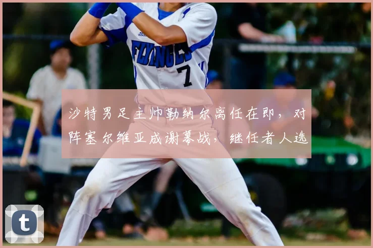 沙特男足主帅勒纳尔离任在即，对阵塞尔维亚成谢幕战，继任者人选与未来去向引关注