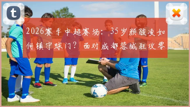 2026赛季中超赛场：35岁颜骏凌如何镇守球门？面对成都蓉城狂攻零封对手，解析老将门神的守门秘诀与价值