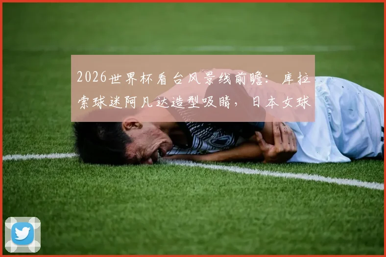 2026世界杯看台风景线前瞻：库拉索球迷阿凡达造型吸睛，日本女球迷颜值依旧成焦点