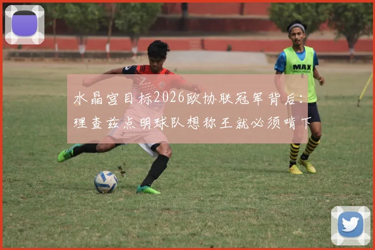 水晶宫目标2026欧协联冠军背后：理查兹点明球队想称王就必须啃下硬骨头