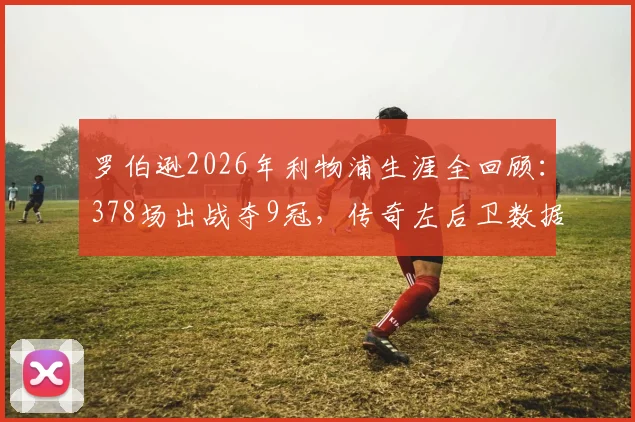 罗伯逊2026年利物浦生涯全回顾：378场出战夺9冠，传奇左后卫数据与荣誉完整解析