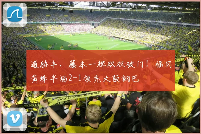 道胁丰、藤本一辉双双破门！福冈黄蜂半场2-1领先大阪钢巴
