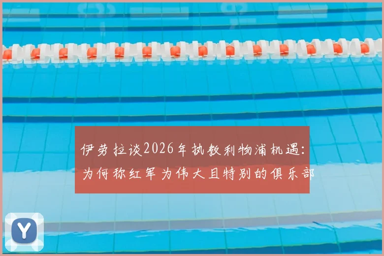 伊劳拉谈2026年执教利物浦机遇:为何称红军为伟大且特别的俱乐部,其执教理念将如何融入