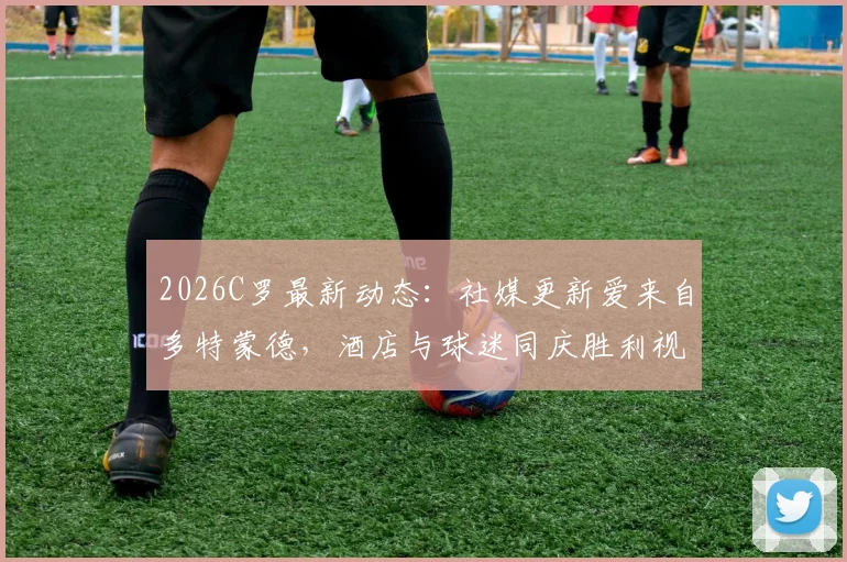 2026C罗最新动态：社媒更新爱来自多特蒙德，酒店与球迷同庆胜利视频引热议