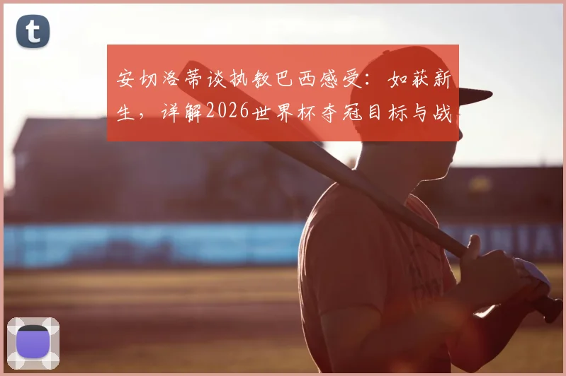 安切洛蒂谈执教巴西感受：如获新生，详解2026世界杯夺冠目标与战术构建思路