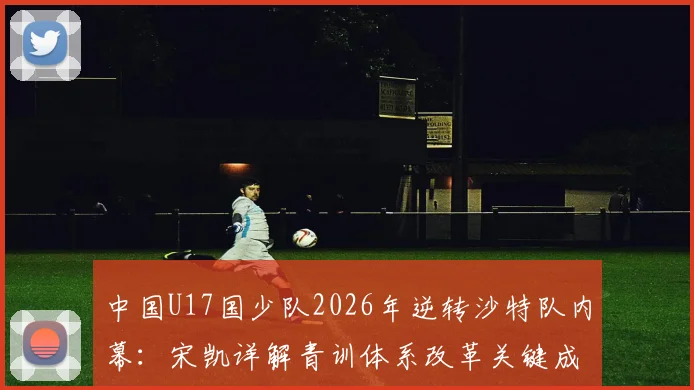 中国U17国少队2026年逆转沙特队内幕：宋凯详解青训体系改革关键成果，附亚洲杯晋级分析