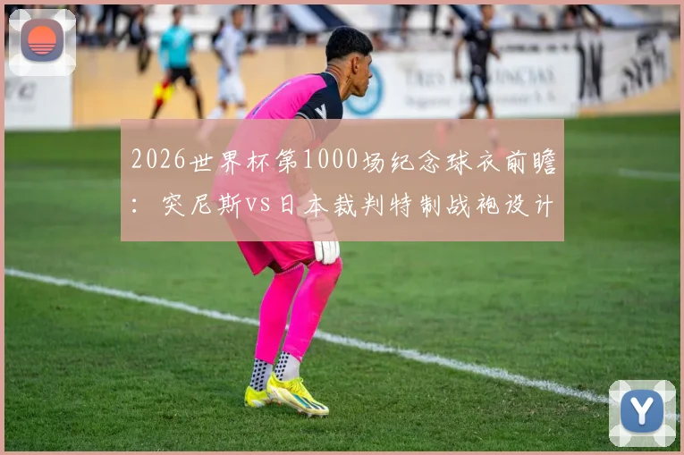 2026世界杯第1000场纪念球衣前瞻：突尼斯vs日本裁判特制战袍设计解析与购买指南