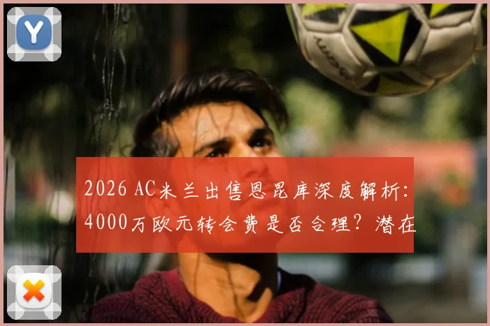 2026 AC米兰出售恩昆库深度解析：4000万欧元转会费是否合理？潜在替代者与离队原因全揭秘