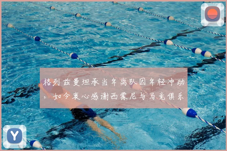格列兹曼坦承当年离队因年轻冲动，如今衷心感谢西蒙尼与马竞俱乐部所有人的支持与等待