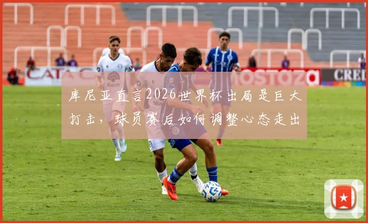 库尼亚直言2026世界杯出局是巨大打击，球员赛后如何调整心态走出低谷？