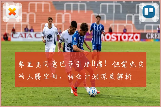 弗里克同意巴萨引进B席!但需先卖两人腾空间,转会计划深度解析