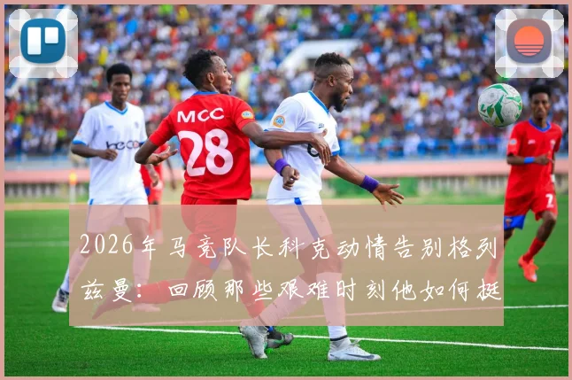 2026年马竞队长科克动情告别格列兹曼：回顾那些艰难时刻他如何挺身而出，详解其核心贡献与离队影响