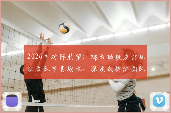 2026年对阵展望：瑞典助教谈打乱法国队节奏战术，深度剖析法国队潜在弱点与应对策略