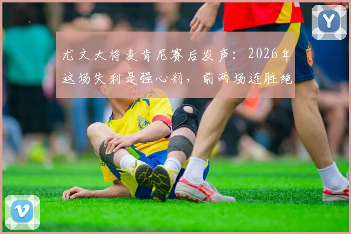 尤文大将麦肯尼赛后发声：2026年这场失利是强心剂，前两场连胜绝非偶然，详解球队心态如何调整