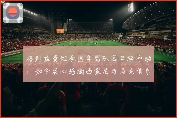 格列兹曼坦承当年离队因年轻冲动，如今衷心感谢西蒙尼与马竞俱乐部所有人的支持与等待
