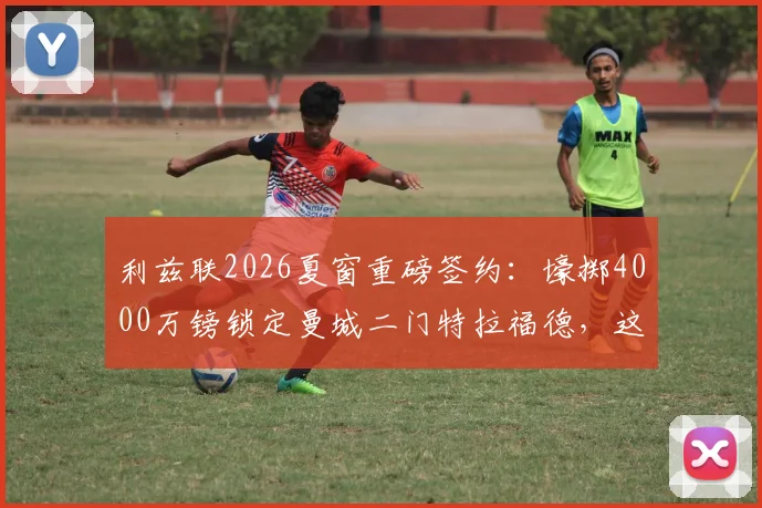 利兹联2026夏窗重磅签约：壕掷4000万镑锁定曼城二门特拉福德，这笔交易值不值？