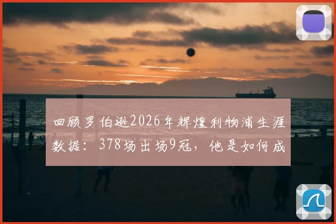 回顾罗伯逊2026年辉煌利物浦生涯数据：378场出场9冠，他是如何成为红军左路磐石的？