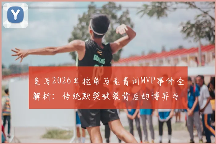 皇马2026年挖角马竞青训MVP事件全解析：传统默契破裂背后的博弈与影响