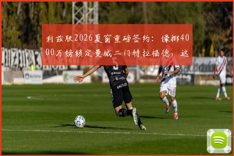 利兹联2026夏窗重磅签约：壕掷4000万镑锁定曼城二门特拉福德，这笔交易值不值？