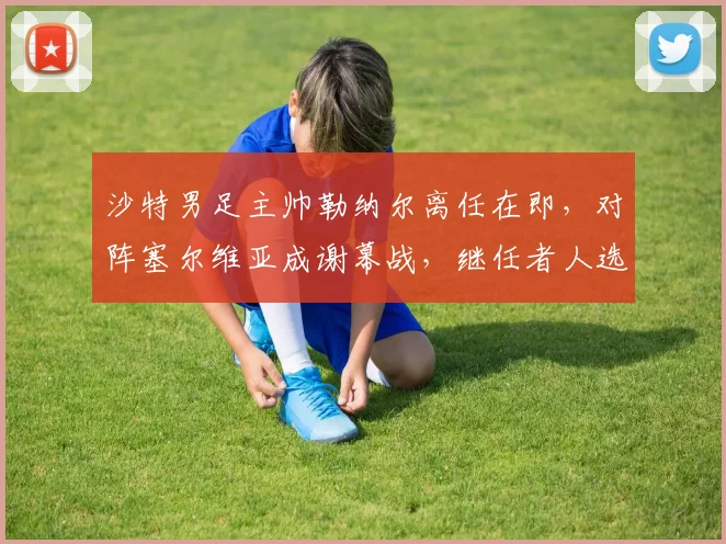 沙特男足主帅勒纳尔离任在即,对阵塞尔维亚成谢幕战,继任者人选与未来去向引关注