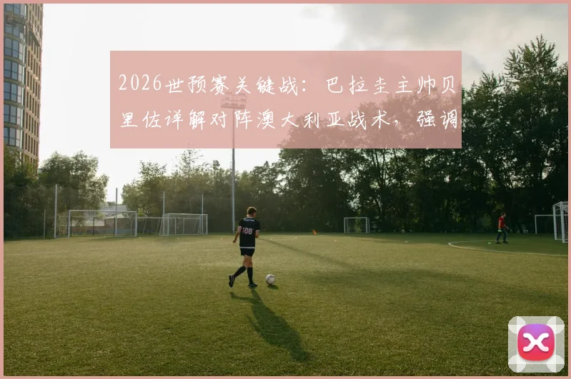 2026世预赛关键战：巴拉圭主帅贝里佐详解对阵澳大利亚战术，强调耐心与阿尔米隆回归重要性