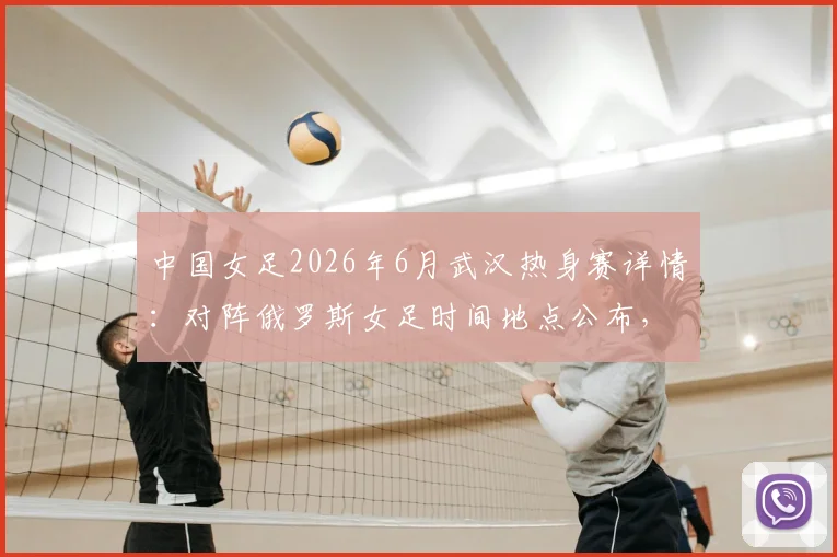 中国女足2026年6月武汉热身赛详情：对阵俄罗斯女足时间地点公布，附门票购买与对手实力观赛全指南