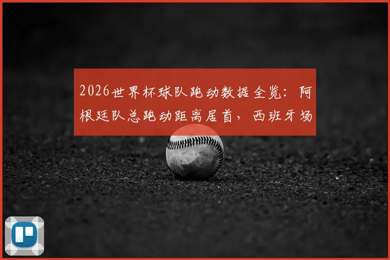 2026世界杯球队跑动数据全览:阿根廷队总跑动距离居首,西班牙场均跑动数据排名次席