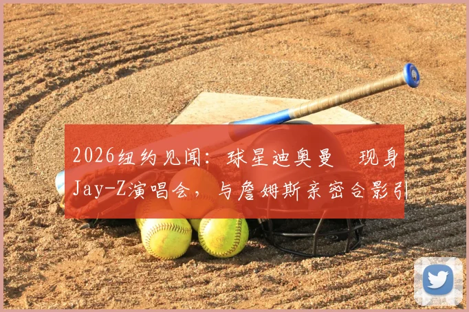 2026纽约见闻:球星迪奥曼徳现身Jay-Z演唱会,与詹姆斯亲密合影引热议