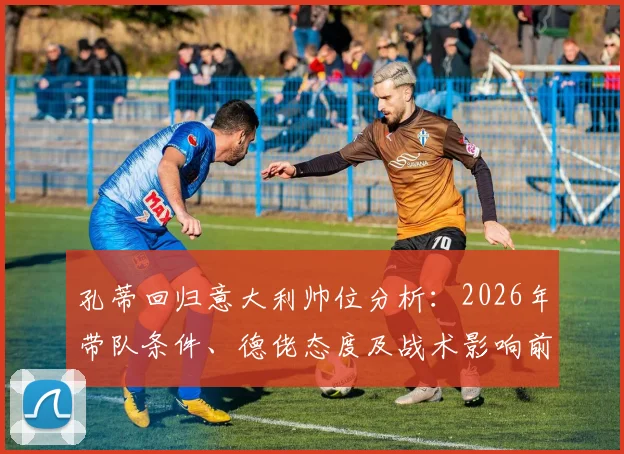 孔蒂回归意大利帅位分析：2026年带队条件、德佬态度及战术影响前瞻