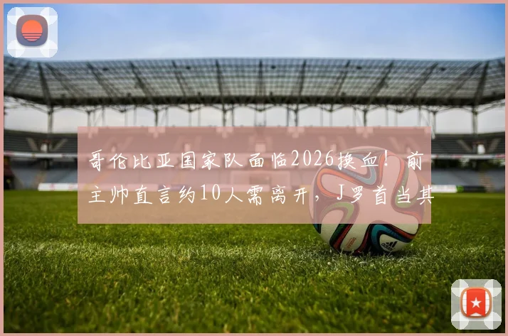 哥伦比亚国家队面临2026换血！前主帅直言约10人需离开，J罗首当其冲引热议