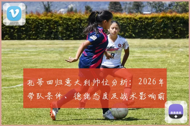 孔蒂回归意大利帅位分析：2026年带队条件、德佬态度及战术影响前瞻