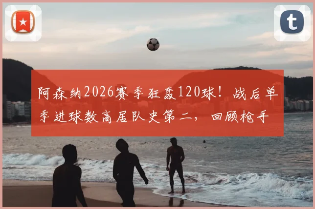 阿森纳2026赛季狂轰120球！战后单季进球数高居队史第二，回顾枪手那些火力全开的赛季