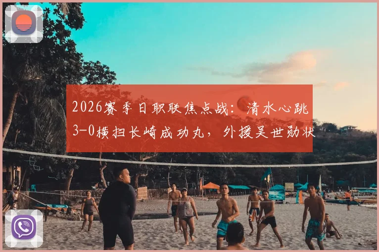 2026赛季日职联焦点战：清水心跳3-0横扫长崎成功丸，外援吴世勋状态火热独中两元，赛后深度解读两队赛季走势