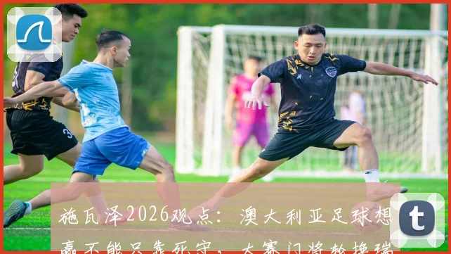 施瓦泽2026观点：澳大利亚足球想赢不能只靠死守，大赛门将轮换瑞安或成关键选择