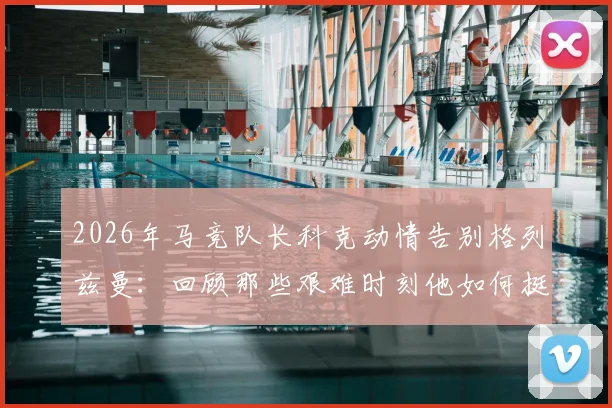 2026年马竞队长科克动情告别格列兹曼：回顾那些艰难时刻他如何挺身而出，详解其核心贡献与离队影响