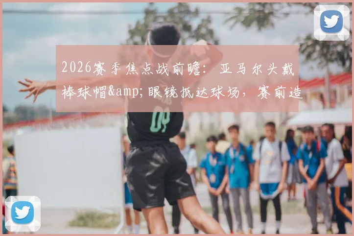 2026赛季焦点战前瞻：亚马尔头戴棒球帽&眼镜抵达球场，赛前造型引热议，今日能否破门得分？状态深度解读