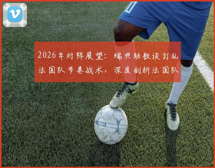 2026年对阵展望：瑞典助教谈打乱法国队节奏战术，深度剖析法国队潜在弱点与应对策略