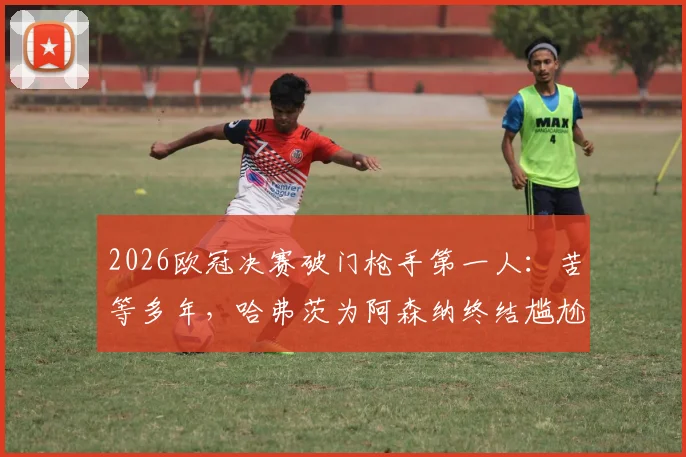 2026欧冠决赛破门枪手第一人:苦等多年,哈弗茨为阿森纳终结尴尬纪录