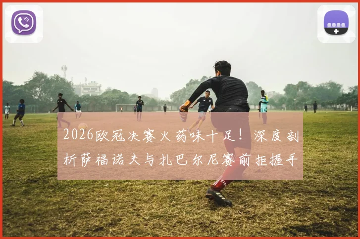 2026欧冠决赛火药味十足!深度剖析萨福诺夫与扎巴尔尼赛前拒握手+零交流真实原因及背后影响
