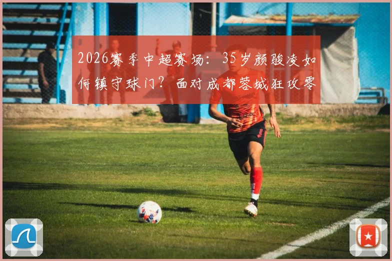 2026赛季中超赛场：35岁颜骏凌如何镇守球门？面对成都蓉城狂攻零封对手，解析老将门神的守门秘诀与价值