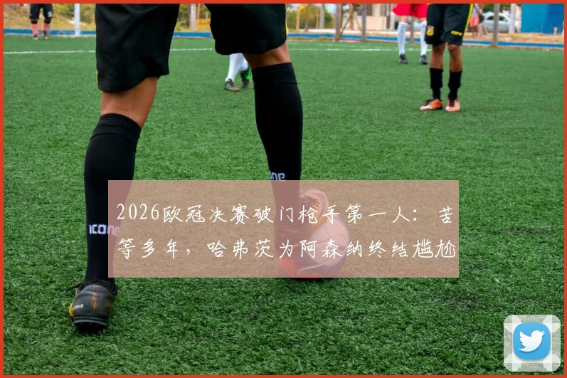 2026欧冠决赛破门枪手第一人：苦等多年，哈弗茨为阿森纳终结尴尬纪录