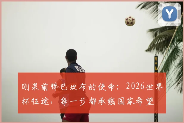 刚果前锋巴坎布的使命：2026世界杯征途，每一步都承载国家希望