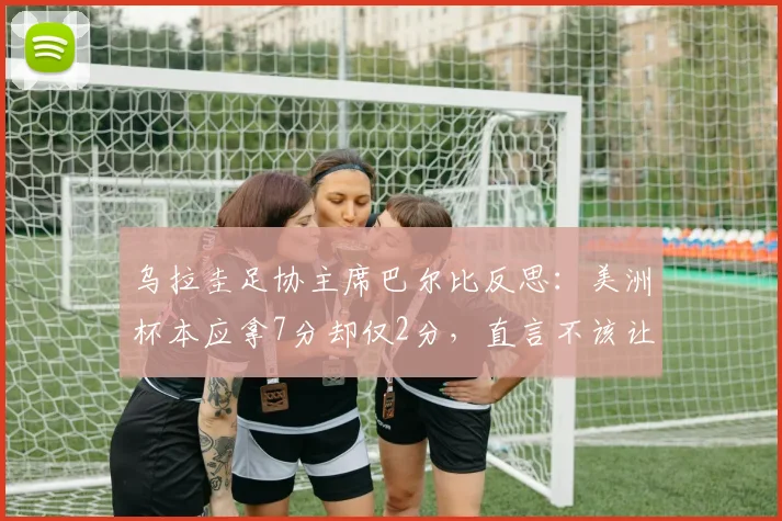 乌拉圭足协主席巴尔比反思：美洲杯本应拿7分却仅2分，直言不该让苏亚雷斯退出国家队，影响2026征程