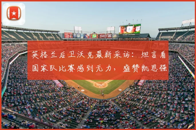 英格兰后卫沃克最新采访：坦言看国家队比赛感到无力，盛赞凯恩强悍到两个门将都难防｜2026年深度解读