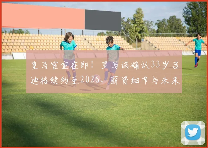 皇马官宣在即!罗马诺确认33岁吕迪格续约至2026,薪资细节与未来计划引关注