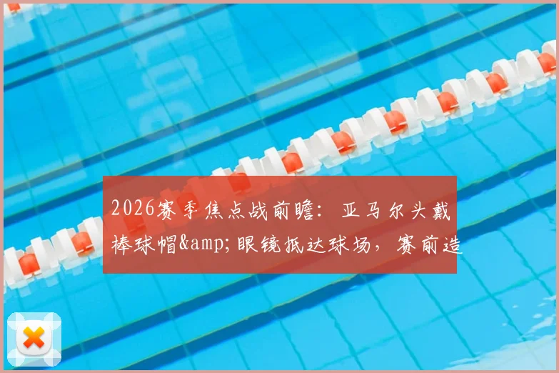 2026赛季焦点战前瞻：亚马尔头戴棒球帽&amp;眼镜抵达球场，赛前造型引热议，今日能否破门得分？状态深度解读